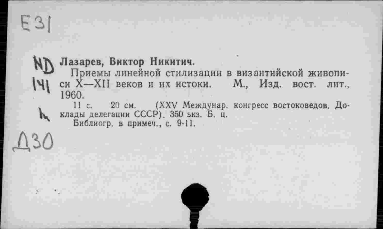 ﻿нь
Ni
к
Лазарев, Виктор Никитич.
Приемы линейной стилизации в византийской живописи X—XII веков и их истоки. М., Изд. вост, лит., 1960.
11с.	20 см. (XXV Междунар. конгресс востоковедов. До-
клады делегации СССР). 350 зкз. Б. ц.
Библиогр. в примеч., с. 9-11.
